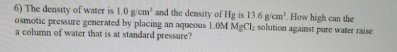 6) The density of water is 1.0 g/cm and the density of Hg is 13.6 g/cm. How high can the osmotic pressure generated by placi