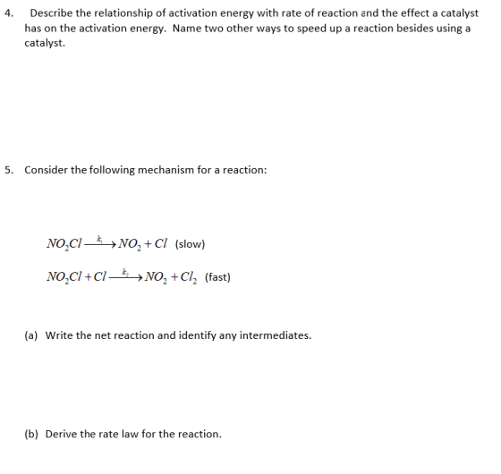 Describe the relationship of activation energy with rate of reaction and the effect a catalyst has on the activation energy. Name two other ways to speed up a reaction besides using a catalyst. 4. 5. Consider the following mechanism for a reaction: No,CNO, + Cl (slow) No,CI+C->NO, +CIh (fast) (a) Write the net reaction and identify any intermediates (b) Derive the rate law for the reaction.
