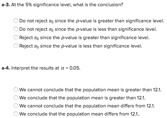 a-3. At the 5% significance level, what is the conclusion? Do not reject Ho since the p-value is greater than significance level. Do not reject Ho since the p-value is less than significance level. OReject Ho since the p-value is greater than significance level. Reject Ho since the p-value is less than significance level a-4. Interpret the results at α 0.05 OWe cannot conclude that the population mean is greater than 12.1 We conclude that the population mean is greater than 12.1 We cannot conclude that the population mean differs from 12.1 We conclude that the population mean differs from 12.1.