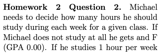 Homework 2 Question 2. Michael needs to decide how many hours he should study during each week for a given class. If Michael does not study at all he gets and F (GPA 0.00). If he studies 1 hour per weelk