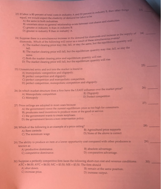 23) 23) If labor is 80 percent of total costs in ind ustry A and 20 percent in industry B, then other things equal, we would expect the elasticity of demand for labor to be A) the same in both industries. B) uncertain since no C) greater in industry A than in industry B. D) greater in industry B than in industry A. general relationship exists between cost shares and elasticities 24) diamonds and increase in the supply of 24) Suppose there is a simultaneous increase in the demand for will diamonds. Which of the following will occur as a result of these simultaneous events? A) The market clearing price may rise, fall, or stay the same, but the equilibrium quantity fall. market clearing price will fall,but the equilibeium quantity may rise, fall or stay the will rise. C) Both the market clearing price and equilibrium quantity D) The market clearing price will fall, but the equilibrium quantity will rise. 25) 25) Unrestricted entry and exit into the market is found in A) monopolistic competition and oligopoly B) perfect competition and oligopoly C) perfect competition and monopolistic competition. D) perfect competition, monopolistic competition and oligopoly 26) 26) In which market structure does a firm have the LEAST influence over the market price? A) Monopolistic competition C) Monopoly B) Oligopoly D) Perfect competition 27 27) Price ceilings are adopted in most cases because A) the government views the current equilibrium price as too high for consumers. B) producers need incentives to produce more of the good or service. C) the government wants to create surpluses. D) the government favors a non-intervention policy 28) 28) Which of the following is an example of a price ceiling? A) Rent controls C) The minimum wage B) Agricultural price supports D) None of the above is correct 29 29) The ability to produce an item at a lower opportunity cost compared with other producers is known as A) productive dominance C) competitive dominance. B) absolute advantage. D) comparative advantage. 30) Suppose a perfectly competitive firm faces the following short-run cost and revenue conditions: 30) ATC $6.00, AVC A) shut down. C) increase price $4.00; MC $3.50; MR-$3.50. The firm should B) remain at the same position. D) increase output