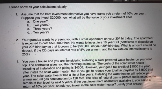Please show all your calculations clearly. 1. Assume that the best investment alternative you have earns you a return of 10%
