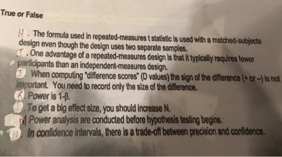 True or False 4. The formula used in repeated-measures t statistic Is used with a matched-subjects design even though the design uses two separate samples. .One advantage of a repeated-measures design is that it typically requires owa nts than an independent-measures design. When computing difference scores (D values) the sign of the difference(+or-s not nt. You need to record only the size of the difference. Power is 14. To get a big effect size, you should increase N. Power analysis are conducted before hypothesis testing begins. In confidence intervals, there is a trade-off belween precision and confidenc