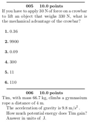 005 10.0 points If you have to apply 30 N of force on a crowbar to lift an object that weighs 330 N, what is the mechanical advantage of the crowbar? 1.0.36 2. 9900 3.0.09 4. 300 6. 110 006 10.0 points Tim, with mass 66.7 kg, climbs a gymnasium rope a distance of 4 m. The acceleration of gravity is 9.8m/s How much potential energy does Tim gain? Answer in units of J