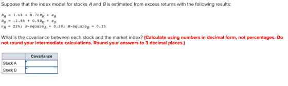 Suppose that the index model for stocks A and B is estimated from excess returns with the following results: RA - 1.6% + 0.70