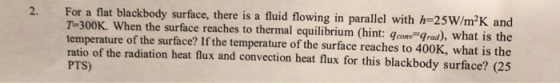 2. For a flat blackbody surface, there is a fluid flowing in parallel with h 25W/m2K and T-300K. When the surface reaches to thermal equilibrium (hint: gcom Grad), what is the temperature of the surface? If the temperature of the surface reaches to 400K, what is the ratio of the radiation heat flux and convection heat flux for this blackbody surface? (25 PTS)