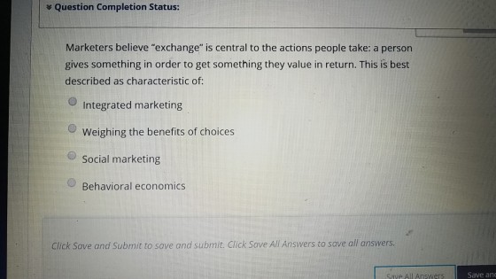 Question Completion Status: Marketers believe exchange is central to the actions people take: a person gives something in order to get something they value in return. This is best described as characteristic of: Integrated marketing OWeighing the benefits of choices Social marketing Behavioral economics Click Save and Submit to save and submit. Click Save All Answers to save all answers. Save All Answers Save an