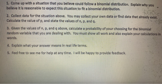 1. Come up with a situation that you believe could follow a binomial distribution. Explain why you believe it is reasonable t
