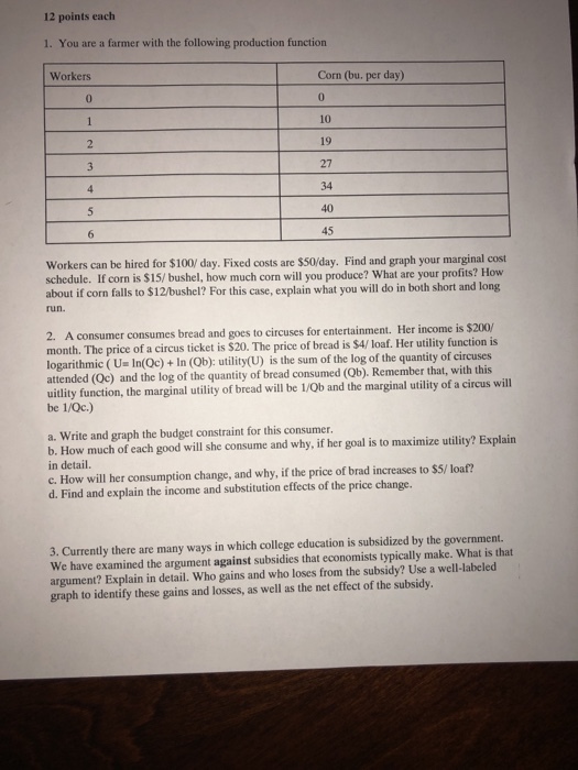 12 points each 1. You are a farmer with the following production function Corn (bu. per day) 0 10 19 27 34 40 45 Workers 0 Workers can be hired for $100/ day. Fixed costs are $50/day. Find and graph your marginal cost schedule. If corn is $15/ bushel, how much corn will you produce? What are your profits? How about if corn falls to $12/bushel? For this case, explain what you will do in both short and long un. 2. A consumer consumes bread and goes to circuses for entertainment. Her i month. The price of a circus ticket is $20. The price of bread is $4/ loaf. Her utility function is logarithmic ( U. In(QC) + In (Ob): utility(U) is the sum of the log of the quantity of circuses attended (Oc) and the log of the quantity of bread consumed (Ob) Remember that, with this uitlity function, the marginal utility of bread will be 1/0b and the marginal utility of a circus will be 1/Qc.) a. Write and graph the budget constraint for this consumer. b. How much of each good will she consume and why, if her goal is to maximize utility? Explain in detail. c. How will her consumption change, and why, if the price of brad increases to $5/ loaf? d. Find and explain the income and substitution effects of the price change. 3. Currently there are many ways in which college education is subsidized by the government. We have examined the argument against subsidies that economists typically make. What is that argument? Explain in detail. Who gains and who loses from the subsidy? Use a well-labeled graph to identify these gains and losses, as well as the net effect of the subsidy.