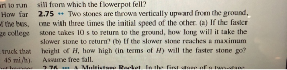 rt to run sill from which the flowerpot fell How far 2.75 Two stones are thrown vertically upward from the ground, the bus, one with three times the initial speed of the other. (a) If the faster ge college stone takes 10 s to return to the ground, how long will it take the slower stone to return? (b) If the slower stone reaches a maximum height of H, how high (in terms of H) will the faster stone go? f truck that 45 mi/h). nthiin nar Assume free fall. ว 7h A Niltictsoe Rocket. In the first staoe of a two-cta oe