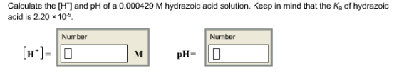 Calculate the [H+] and pH of a 0.000429 M hydrazoic acid solution. Keep in mind that the Ka of hydrazoic acid is 2.20 x 105 Number