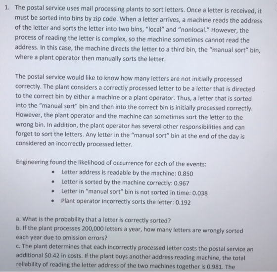 The postal service uses mail processing plants to sort letters. Once a letter is received, it must be sorted into bins by zip code. When a letter arrives, a machine reads the address of the letter and sorts the letter into two bins, local and nonlocal. However, the process of reading the letter is complex, so the machine sometimes cannot read the address. In this case, the machine directs the letter to a third bin, the manual sort bin where a plant operator then manually sorts the letter 1. The postal service would like to know how many letters are not initially processed correctly. The plant considers a correctly processed letter to be a letter that is directed to the correct bin by either a machine or a plant operator. Thus, a letter that is sorted into the manual sort bin and then into the correct bin is initially processed correctliy. However, the plant operator and the machine can sometimes sort the letter to the wrong bin. In addition, the plant operator has several other responsibilities and can forget to sort the letters. Any letter in the manual sort bin at the end of the day is considered an incorrectly processed letter. Engineering found the likelihood of occurrence for each of the events Letter address is readable by the machine: 0.850 Letter is sorted by the machine correctly: 0.967 Letter in manual sort bin is not sorted in time: 0.038 Plant operator incorrectly sorts the letter: 0.192 a. What is the probability that a letter is correctly sorted? b. If the plant processes 200,000 letters a year, how many letters are wrongly sorted each year due to omission errors? c. The plant determines that each incorrectly processed letter costs the postal service an additional $0.42 in costs. If the plant buys another address reading machine, the total reliability of reading the letter address of the two machines together is 0.981. The
