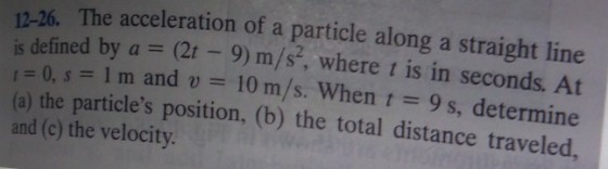 12-26. The acceleration of a particle along a straight line defined by a = (21-9) m/s, where t is in seconds. At is = 0, s = 1 m and u = 10 m/s. When t = 9 s, determine (a) the particles position, (b) the total distance traveled and (c) the velocity