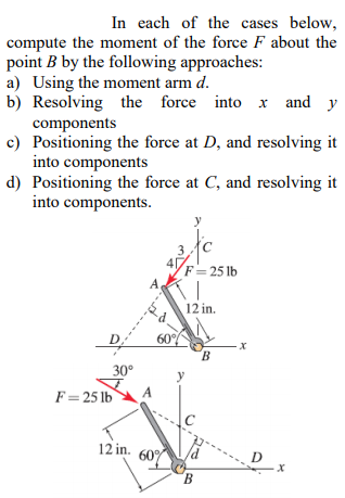 In each of the cases below compute the moment of the force F about the point B by the following approaches a) Using the moment arm d b) Resolving the force into x and y components c) Positioning the force at D, and resolving it nto components d) Positioning the force at C, and resolving it nto components 12 in. 60 30° F-25lb A 12 in