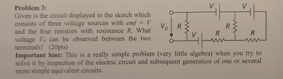 Problem 3: Given is the circuit displayed in the sketch which consists of three voltage sources with emf and the four resistors with resistance R. What voltage Vo can be observed between the two V terminals? (20pts) Important hint: This is a really simple problem (very little algebra) when you try to solve it by inspection of the electric circuit and subsequent generation of one or several more simple equivalent circuits. VOIR