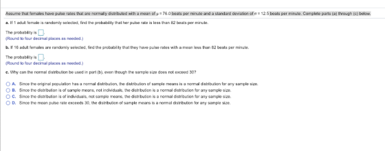 Assume that emales have pulse rates that are normally distributed with a mean o μ = 76.0 beats per minute and a standard deviation of: 12.5 beats per minute. Complete parts a through c below. a. If 1 adult female is randomly selected, find the probability that her pulse rate is less than 82 beats per minute. The probability is (Round to four decimal places as needed.) b. If 16 adult females are randomly selected, find the probability that they have pulse rates with a mean less than 82 beats per minute The probability is (Round to four decimal places as needed.) c. Why can the normal distribution be used in part (b), even though the sample size does not exceed 30? O A. Since the original population has a normal distribution, the distribution of sample means is a normal distribution for any sample size. O B. Since the distribution is of sample means, not individuals, the distribution is a normal distribution for any sample size. O C. Since the distribution is of individuals, not sample means, the distribution is a normal distribution for any sample size O D. Since the mean pulse rate exceeds 30, the distribution of sample means is a normal distribution for any sample size.