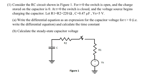 (1) Consider the RC circuit shown in Figure 1. For t<0 the switch is open, and the charge stored on the capacitor is 0. At t-0 the switch is closed, and the voltage source begins charging the capacitor. Let R1-R2-220 Ω , C-0.47 μ F , Vs-5 V. (a) Write the differential equation as an expression for the capacitor voltage fort> 0 (i.e. write the differential equation) and calculate the time constant (b) Calculate the steady-state capacitor voltage R2 R1 Figure 1