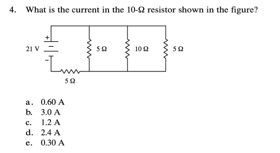 4. What is the current in the 10-2 resistor shown in the figure? 21 V 5Ω 10 Q 5Q 5 Q а. 0.60 A b. 3.0 А 1.2 A с. d. 2.4 A 0.3