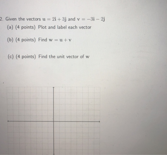 2. Given the vectors u = 2i + 3j and v = -3i - 2j (a) (4 points) Plot and label each vector (b) (4 points) Find w = u + v (c)