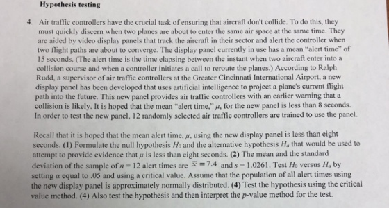 Hypothesis testing Air traffic controllers have the crucial task of ensuring that aircraft dont collide. To do this, they must quickly discern when two planes are about to enter the same air space at the same time. They are aided by video display panels that track the aircraft in their sector and alert the controller when two flight paths are about to converge. The display panel currently in use has a mean alert time of 15 seconds. (The alert time is the time elapsing between the instant when two aircraft enter into a collision course and when a controller initiates a call to reroute the planes.) According to Ralph Rudd, a supervisor of air traffic controllers at the Greater Cincinnati International Airport, a new display panel has been developed that uses artificial intelligence to project a planes current flight path into the future. This new panel provides air traffic controllers with an earlier warning that a collision is likely. It is hoped that the mean ..alert time,%, for the new panel is less than 8 seconds. In order to test the new panel, 12 randomly selected air traffic controllers are trained to use the panel. 4. Recall that it is hoped that the mean alert time. u, using the new display panel is less than eight seconds. (1) Formulate the null hypothesis Ho and the alternative hypothesis Ha that would be used to attempt to provide evidence that μ is less than eight seconds. (2) The mean and the standard deviation of the sample of n-12 alert times are 7.4 and s 1.0261. Test Ho versus Ha by setting α equal to .05 and using a critical value. Assume that the population of all alert times using the new display panel is approximately normally distributed. (4) Test the hypothesis using the critical value method. (4) Also test the hypothesis and then interpret the p-value method for the test.