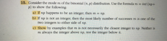 15. Consider the mode m of the binomial (n, p) distribution. Use the formula m - int (np+ p) to show the following a) If np happens to be an integer, then m np. b) If np is not an integer, then the most likely number of successes m is one of the two integers to either side of np. c) Show by examples that m is not necessarily the closest integer to np. Neither is m always the integer above np, nor the integer below it.