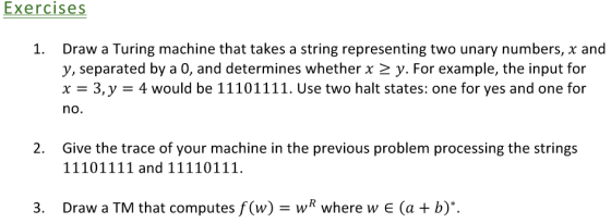Exercises 1. Draw a Turing machine that takes a string representing two unary numbers, x and y, separated by a 0, and determines whether x y. For example, the input for XE 3, y would be 11101111. Use two halt states: one for yes and one for no. 2. Give the trace of your machine in the previous problem processing the strings 111011 11 and 11110111. 3. Draw a TM that computes f(w) wR where w E (a b)