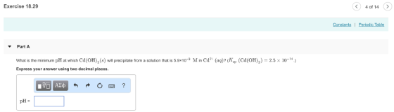 Exercise 18.29 4 of 14 Constants | Periodic Table Part A 2.5x 10-14) What is the minimum pH at which Cd (OH)2(s) will precipitate from a solution that is 5.9x103 M in Cd2 (a) (Kp (CdOH) Express your answer using two decimal places. pH-
