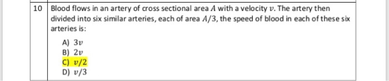10 Blood flows in an artery of cross sectional area A with a velocity v. The artery then divided into six similar arteries, each of area A/3, the speed of blood in each of these si arteries is A) 3v B) 2v C) v/2 D) v/3