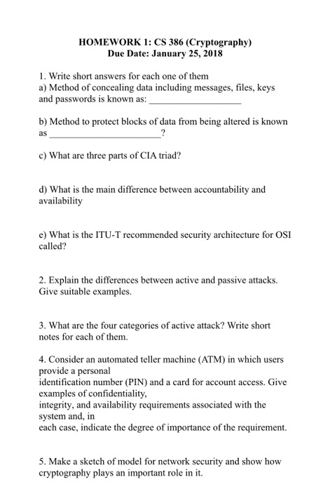 HOMEWORK 1: CS 386 (Cryptography) Due Date: January 25, 2018 1. Write short answers for each one of them a) Method of concealing data including messages, files, keys and passwords is known as: b) Method to protect blocks of data from being altered is known as c) What are three parts of CIA triad? d) What is the main difference between accountability and availability e) What is the ITU-T recommended security architecture for OSI called? 2. Explain the differences between active and passive attacks. Give suitable examples. 3. What are the four categories of active attack? Write short notes for each of them. 4. Consider an automated teller machine (ATM) in which users provide a personal identification number (PIN) and a card for account access. Give examples of confidentiality, integrity, and availability requirements associated with the system and, in each case, indicate the degree of importance of the requirement 5. Make a sketch of model for network security and show how cryptography plays an important role in it.