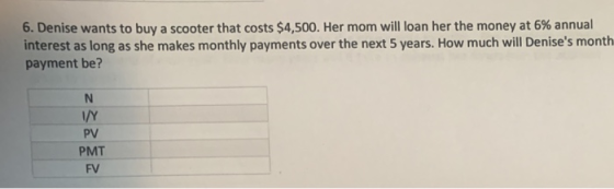 6, Denise wants to buy a scooter that costs $4,500. Her mom will loan her the money at 6% annual interest as long as she makes monthly payments over the next 5 years. How much will Denises month payment be? I/Y PV PMT FV