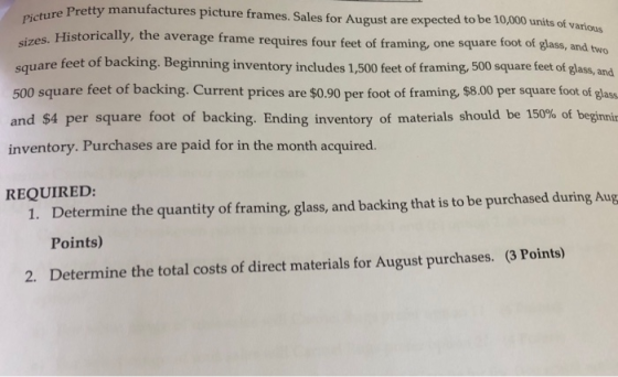 ture Pretty manufactures picture frames. Sales for August are expected to be 10,000 units of various Historically, the average frame requires four feet of fram ing, one square foot of glass, and two square feet of backing. Beginning inventory includes 1,500 feet of framing, 500 square feet of glass, and 500 square feet of backing. Current prices are $0.90 per foot of framing, $8.00 per square foot of glass and $4 per square foot of backing. Ending inventory of materials should be 150% of beginnin inventory. Purchases are paid for in the month acquired. Determine the quantity of framing, glass, and backing that is to be purchased during Aug Points) Determine the total costs of direct materials for August purchases. REQUIRED 1. (3 Points) 2.