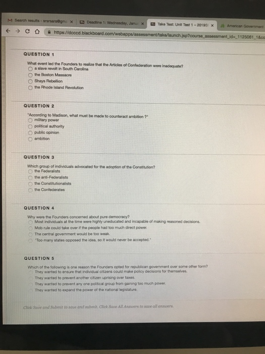 M Search resuts x Deadiine 1: Janu XI Take Test Unit Test 1-201 981 x aa American 1125061 1&co QUESTION 1 What event led the Founders to realize that the Articles of Confederation were inadequate? O a slave revolt in South Carolina O the Boston Massacre O Shays Rebelilion O the Rhode Island Revolution QUESTION 2 According to Madison, what must be made to counteract ambition ? o mitary power O political authority O public opinion O ambition QUESTION 3 Which group of individuals advocated for the adoption of the Constitution? O the Federalists the anti-Federalists O the Constitutionalists Othe Confederates QUESTION 4 Why were the Founders concerned about pure democracy? Most individuals at the time were highly uneducated and incapable of making reasoned decisions. Mob rule could take over if the people had too much direct power The central government would be too weak Too many states opposed the idea, so it would never be accepted. QUESTION 5 Which of the foliowing is one reason the Founders opted for republican government over some other form? They wanted to ensure that individual citizens could make poicy decisions for themselves They wanted to prevent another citizen uprising aver taxes They wanted to provent any one poiscal group from gaining too much power They wanted to expand the power of the national legislature. Click Save and Submit to save and subanit. Cliek Save All Ansvers to sqve all ansuers