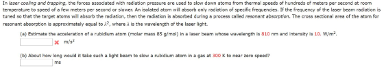 In laser cooling and trapping, the forces associated with radiation pressure are used to slow down atoms from thermal speeds of hundreds of meters per second at room temperature to speed of a few meters per second or slower. An isolated atom will absorb only radiation of specific frequencies. If the frequency of the laser beam radiation is tuned so that the target atoms will absorb the radiation, then the radiation is absorbed during a process called resonant absorption. The cross sectional area of the atom for resonant absorption is approximately equal to λ2, where λ is the wavelength of the laser light. (a) Estimate the acceleration of a rubidium atom (molar mass 85 g/mol) in a laser beam whose wavelength is 810 nm and intensity is 10. W/m2 m/s2 (b) About how long would it take such a light beam to slow a rubidium atom in a gas at 300 K to near zero speed? ms