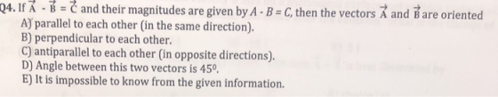 -B-C and their magnitudes are given by A-B-C, then the vectors A and B are oriented AJ parallel to each other (in the same direction). B) perpendicular to each other. C) antiparallel to each other (in opposite directions). D) Angle between this two vectors is 450 E) It is impossible to know from the given information. 04. If A