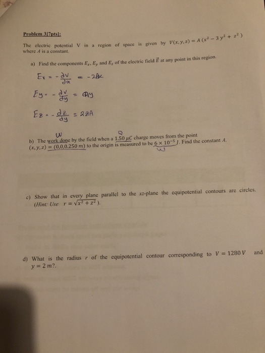 Problem 317ptsl electric potential V in a region of space is given by V(x, y,z) A (x2-3y2 where A is a constant. a) Find the components E, Ey and E, of the electric field È at any point in this region. b) The work done by the field when a 1.50 μC charge moves from the point (x, y, z) 0,00 250m) to the origin is measured to be6x 0 sj. Find the constant Ai c) Show that in every plane parallel to the xz-plane the equipotential contours are circles. (Hint Use r vx +z). d) what is the radius r of the equipotential contour corresponding to V= 1280 V and