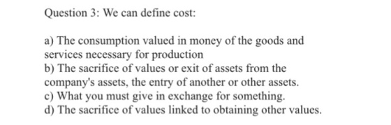 Question 3: We can define cost: a) The consumption valued in money of the goods and services necessary for production b) The sacrifice of values or exit of assets from the companys assets, the entry of another or other assets. c) What you must give in exchange for something d) The sacrifice of values linked to obtaining other values