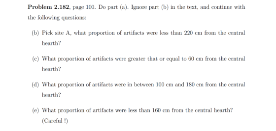 Problem 2.182, page 100. Do part (a). Ignore part (b) in the text, and continue with the following questions (b) Pick site A, what proportion of artifacts were less than 220 cm from the central hearth? c) What proportion of artifacts were greater that or equal to 60 cm from the central hearth? (d) What proportion of artifacts were in between 100 cm and 180 cm from the central hearth? e) What proportion of artifacts were less than 160 cm from the central hearth? (Careful !)