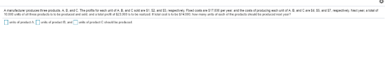 A manufacturer produces three products, A, B, and C. The profits for each unit of A, B, and C sold are S1, S2, and S3, respectively. Fiked costs are $17,000 per year, and the costs of producing each unit of A, B, and C are $4, S5, and $7, respectlvely. Next year, a total of 10,000 units of al three praducts is to be produced and sold, and a total profit of $23,000 is to be reafzed. I total cost is to be 74,000, how many units of each of the products should be produced next year? units of produt Anits af product B, andunits of praduct Cshould be produced