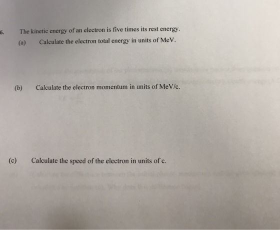 6. The kinetic energy of an electron is five times its rest energy. (a) Calculate the electron total energy in units of Me V (b) Calculate the electron momentum in units of MeV/c. (c) Calculate the speed of the electron in units of c.