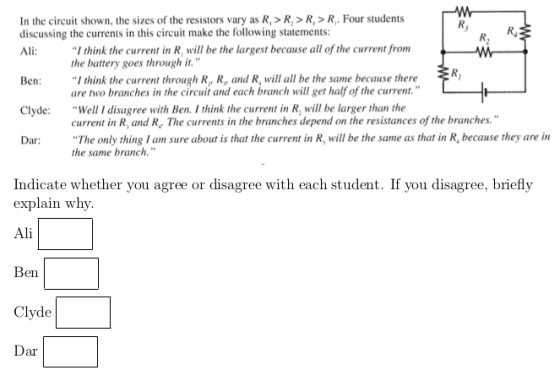 In the circuit shown, the sizes of the resistors vary as R, >R,>R,>R. Four students discussing the currents in this circuit make the following statements Ali: I think the current in R, will be the largest because all of the current from the battery goes through it. Ben I think the current through R, R, and R, will all be the same because there are two branches in the circuit and each branch will get half of the current. current in R, and R. The currents in the branches depend on the resistances of the branches. the same branch. Clyde: Well I disagree with Ben. I think the current in R, will be larger than the Dar The only thing I am sure about is that the current in R, will be the same as that in R, because they arein Indicate whether you agree or disagree with each student. If you disagree, briefly explain why Ali en Clyde ar