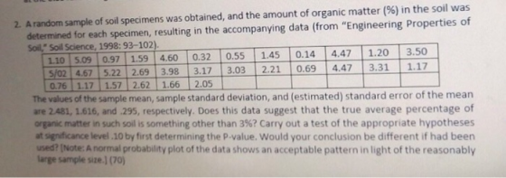 2. A random sample of soil specimens was obtained, and the amount of organic matter (%) in the soil was determined for each specimen, resulting in the accompanying data (from Engineering Properties of 110 509 0.97 1.59 460 0.32 0.55- 1.45- 0.14 14.47- 1 20 13.50 $/02 4.67 5.22 2.69 3.98 3.17 3.03 2.21 0.69 447 3.31 Soil, Soil Science, 1998: 93-102) 1.17 76 | 1.1기 1.5기 2.62 | 1.66 1 2.05 The values of the sample mean, sample standard deviation, and (estimated) standard error of the mean are 2481, 1.616, and .295, respectively. Does this data suggest that the true average percentage of organic matter in such soil is something other than 3%? Carry out a test of the appropriate hypotheses at significance level 10 by first determining the P-value. Would your conclusion be different if had been used? [Note: A normal probability plot of the data shows an acceptable pattern in light of the reasonably large sample size.) (70)