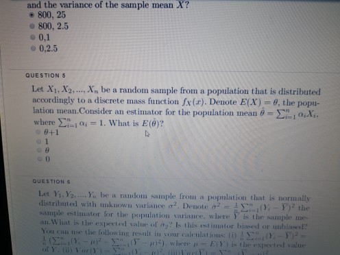 and the variance of the sample mean X? e 800, 25 800, 2.5 o 0,1 o 0,2.5 QUESTION 5 Let Xi, X., In be a random sample from a population that is distributed accordingly to a discrete mass function (r). Denote E(X)= ?, the popu- lation mean.Consider an estimator for the population mean-??? ax. where ??-lai-1. What is E(0)? e+1 0 QUESTION Let Yi. Y... , be a raudom sample from a popnlation that is normally ted with ulíknowli variance a.. Denote ?2-ìyn1(Y,-F)2 the sample estimator for the population variance, where Y is the sample me- an. What is the experted value of a,? Is this estimator biased or unbiasel Yon can use the following result in your caleulatious: () n-1 (T--ms), where ? E)) is the espected value