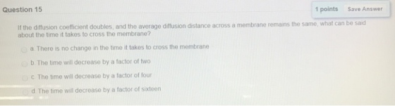 Question 15 1 points Save Answer Ir the diftisin coefficient doubles, and the average diffusion distance across a membrane remains the same, what can be said about the time it takes to cross the membrane? a There is no change in the time it takes to cross the membrane b. The time will decrease by a factor of two C The time will decrease by a factor of four d. The time will decrease by a factor of sixteen