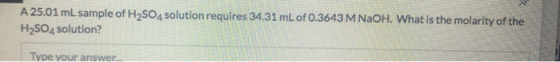 A 25.01 mL sample of H2SO4 solution requires 34.31 mL of 0.3643 M NaOH. What is the molarity of the H2SO4 solution? Type your