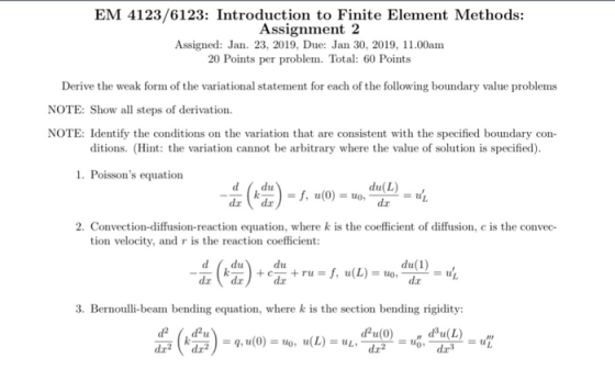 EM 4123/6123: Introduction to Finite Element Methods: Assignment 2 Assigned: Jan. 23, 2019, Due: Jan 30, 2019, 11.00am 20 Points per problem. Total: 60 Points Derive the weak form of the variational statement for each of the following boundary value problems NOTE: Show all steps of derivation NOTE: Identify the conditions on the variation that are consistent with the specified boundary con- ditions. (Hint: the variation cannot be arbitrary where the value of solution is specified) 1. Poissons equation dx 2. Convection-diffusion-reaction equation, where k is the coefficient of diffusion, c is the convec- tion velocity, and r is the reaction coefficient d,du du(1) 3. Bernoulli-beam bending equation, where k is the section bending rigidity: dr3