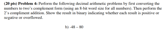 (20 pts) Problem 4: Perform the following decimal arithmetic problems by first converting the numbers to twos complement form (using an 8-bit word size for all numbers). Then perform the 2s compliment addition. Show the result in binary indicating whether each result is positive or negative or overflowed. b) -48-80