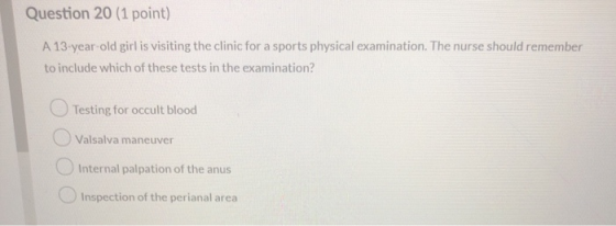 Question 20 (1 point) A 13-year old girl is visiting the clinic for a sports physical examination. The nurse should remember