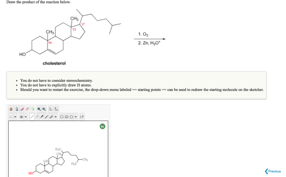 Draw the product of the reaction below. CH3 17 13 CH3 1. 03 10 2. Zn, H3O HO cholesterol . You do not have to consider stereochemistry You do not have to explicitly draw H atoms. Should you want to restart the exercise, the drop-down menu labeled starting pointscan be used to redraw the starting molecule on the sketcher. C P Previous HO