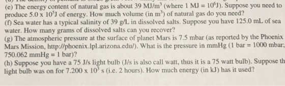 (e) The energycontent of natural gas is about 39 MJ/m3 (where 1 MJ = 106) Suppose you need to produce 5.0 x 103J of energy. How much volume (in m3) of natural gas do you need? (f) Sea water has a typical salinity of 39 g/L in dissolved salts. Suppose you have 125.0 mL of sea water. How many grams of dissolved salts can you recover? (g) The atmospheric pressure at the surface of planet Mars is 7.5 mbar (as reported by the Phoenix Mars Mission, http://phoenix.lplarizona.edu/). What is the pressure in mmHg (1 bar = 1000 mbar 750.062 mm Hg = 1 bar)? (h) Suppose you have a 75 J/s light bulb (J/s is also call watt, thus it is a 75 watt bulb). Suppose th light bulb was on for 7.200 x 103 s (i.e. 2 hours). How much energy (in kJ) has it used?