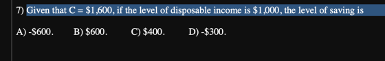 7) Given that C = $1,600, if the level of disposable income is $1,000, the level of saving is A) -$600. B) $600. C) $400. D)